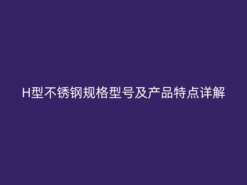 H型不銹鋼規(guī)格型號及產(chǎn)品特點詳解
