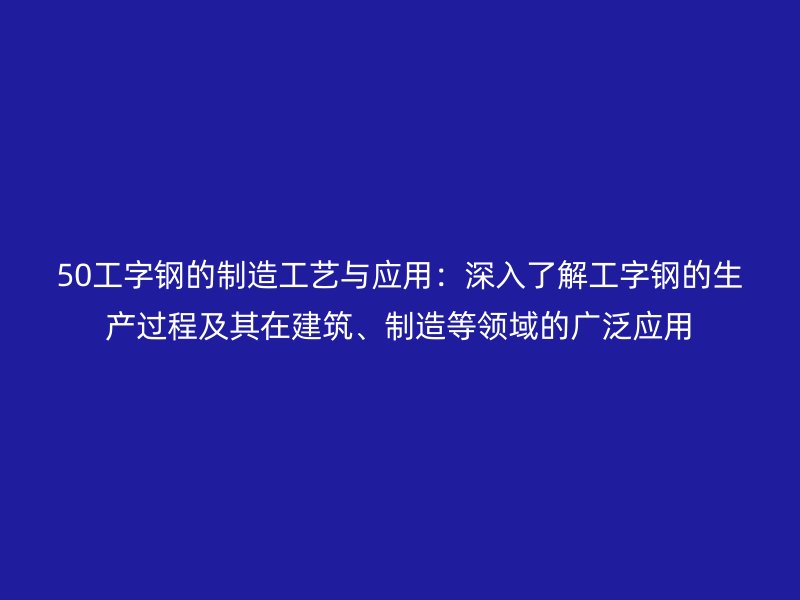 50工字鋼的制造工藝與應(yīng)用：深入了解工字鋼的生產(chǎn)過程及其在建筑、制造等領(lǐng)域的廣泛應(yīng)用