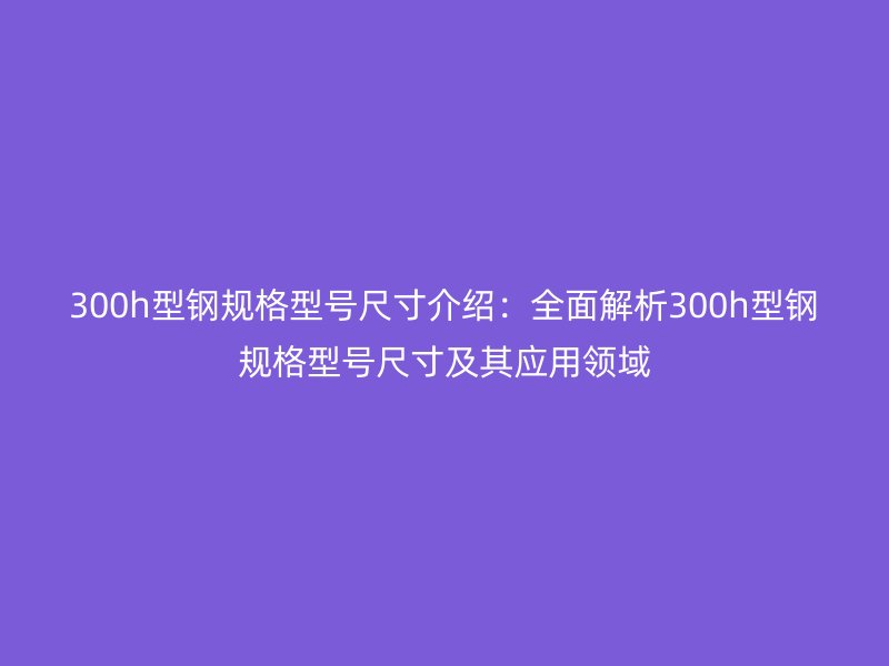 300h型鋼規(guī)格型號(hào)尺寸介紹：全面解析300h型鋼規(guī)格型號(hào)尺寸及其應(yīng)用領(lǐng)域