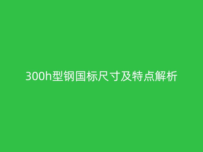 300h型鋼國標(biāo)尺寸及特點(diǎn)解析