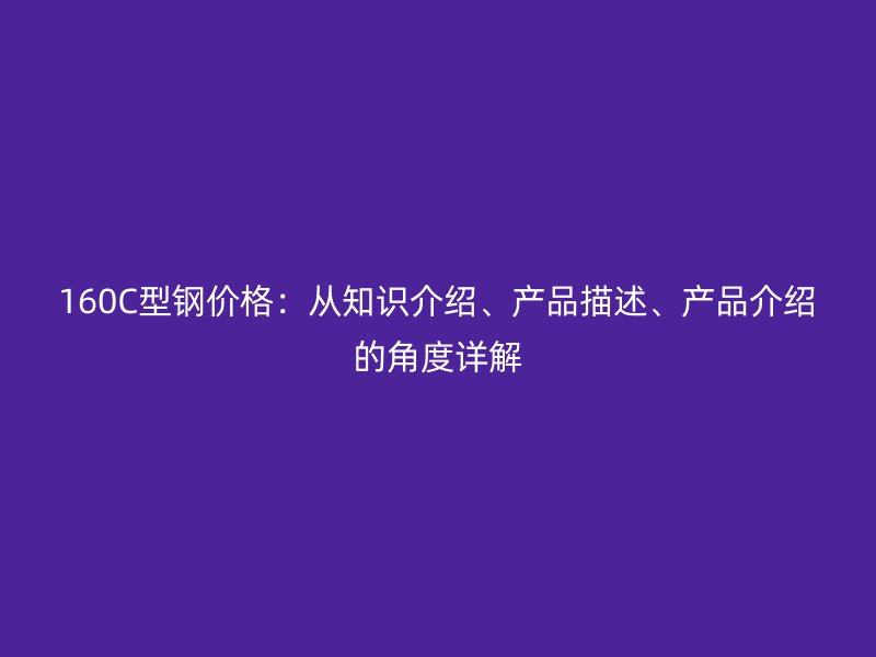 160C型鋼價(jià)格：從知識(shí)介紹、產(chǎn)品描述、產(chǎn)品介紹的角度詳解