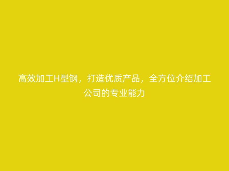 高效加工H型鋼，打造優(yōu)質(zhì)產(chǎn)品，全方位介紹加工公司的專業(yè)能力