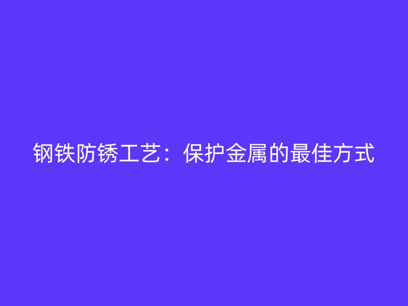 鋼鐵防銹工藝：保護(hù)金屬的最佳方式