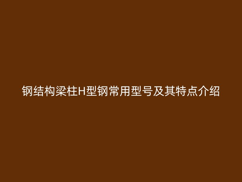 鋼結構梁柱H型鋼常用型號及其特點介紹