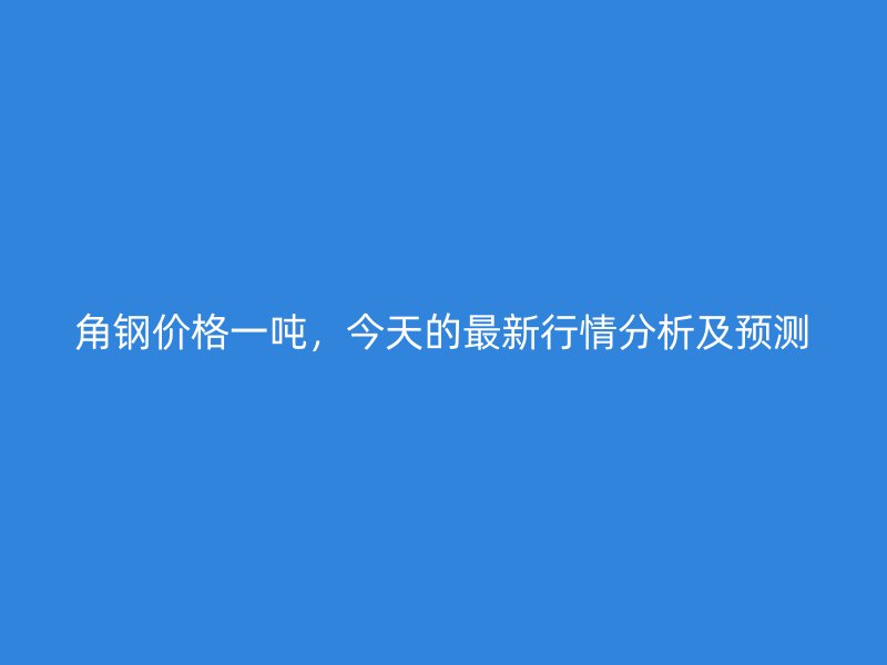角鋼價(jià)格一噸，今天的最新行情分析及預(yù)測