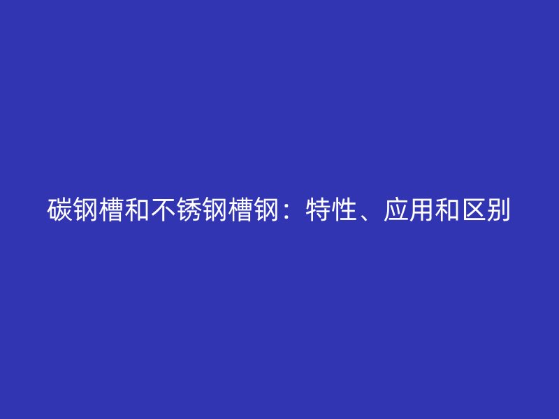 碳鋼槽和不銹鋼槽鋼：特性、應(yīng)用和區(qū)別