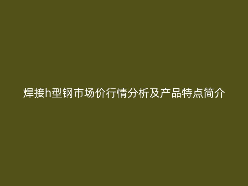 焊接h型鋼市場價行情分析及產(chǎn)品特點簡介