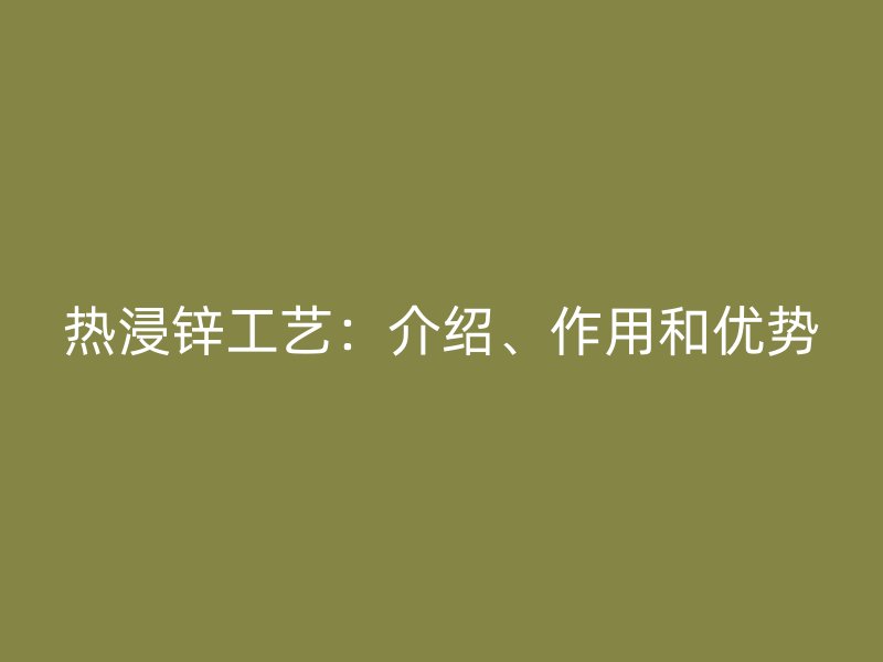 熱浸鋅工藝：介紹、作用和優(yōu)勢