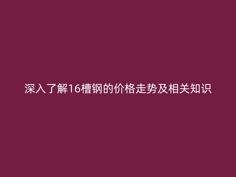 深入了解16槽鋼的價(jià)格走勢(shì)及相關(guān)知識(shí)