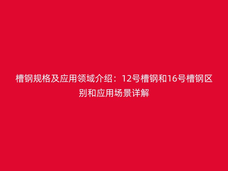 槽鋼規(guī)格及應(yīng)用領(lǐng)域介紹：12號(hào)槽鋼和16號(hào)槽鋼區(qū)別和應(yīng)用場景詳解