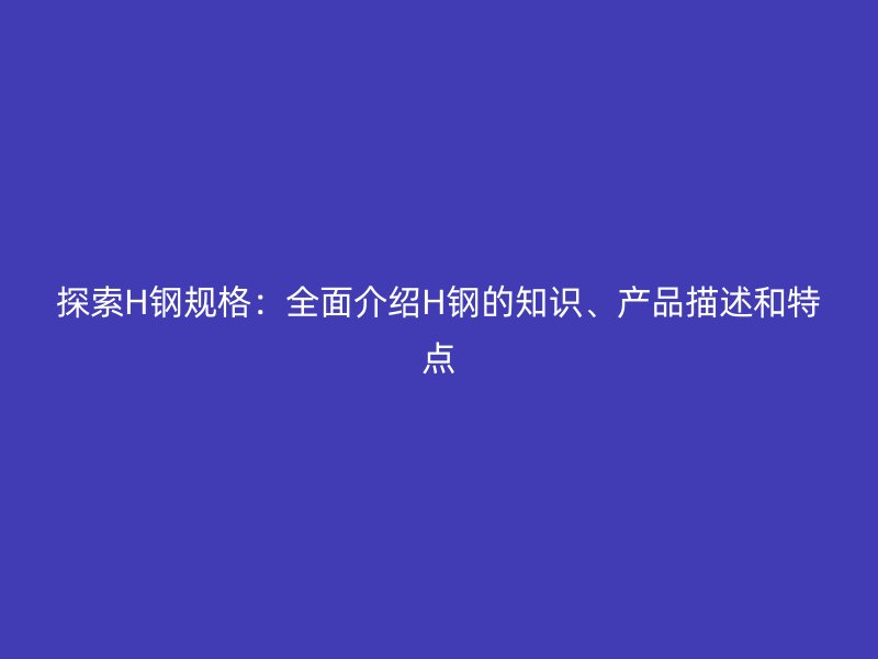 探索H鋼規(guī)格：全面介紹H鋼的知識、產(chǎn)品描述和特點