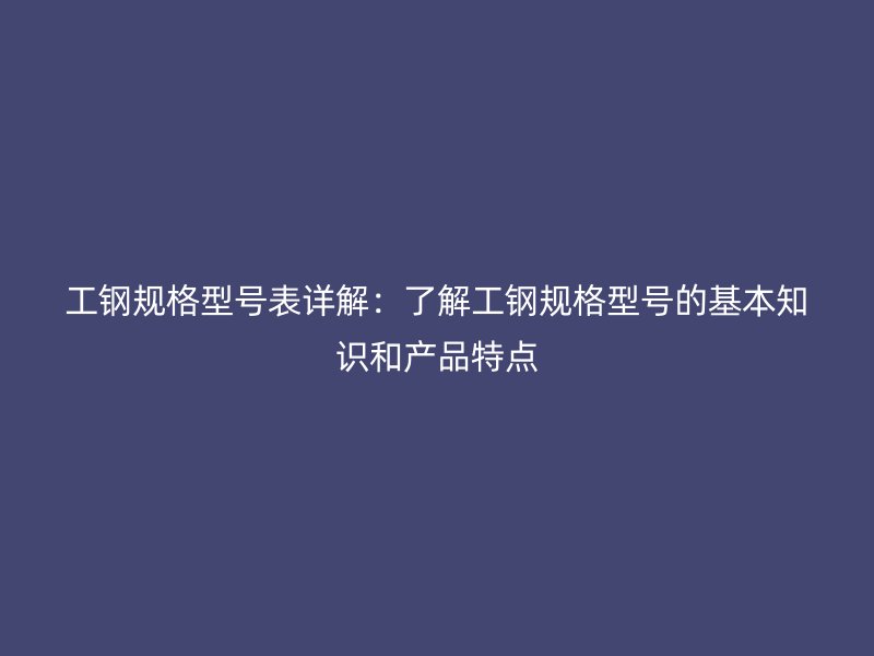 工鋼規(guī)格型號表詳解：了解工鋼規(guī)格型號的基本知識和產(chǎn)品特點