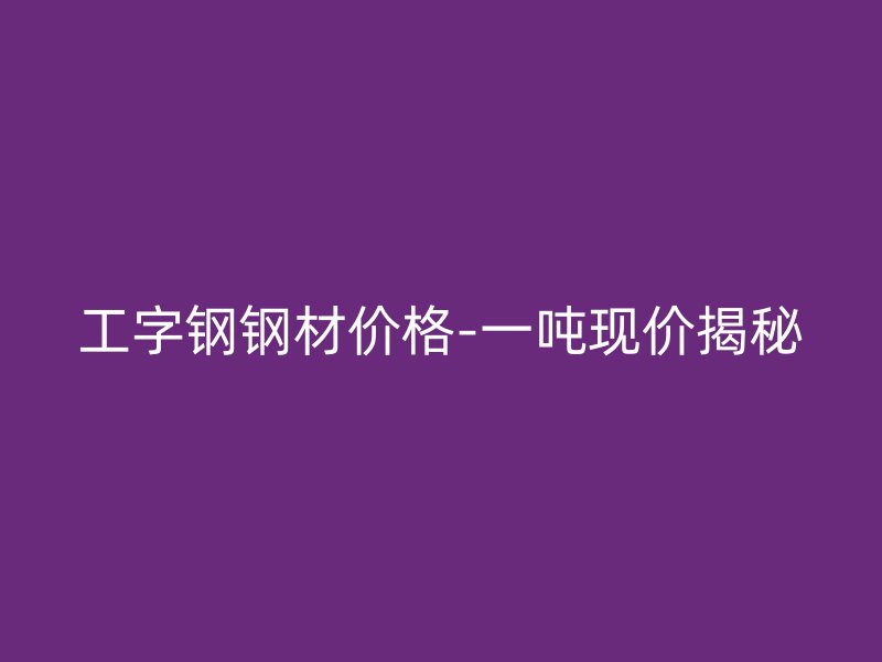 工字鋼鋼材價格-一噸現(xiàn)價揭秘