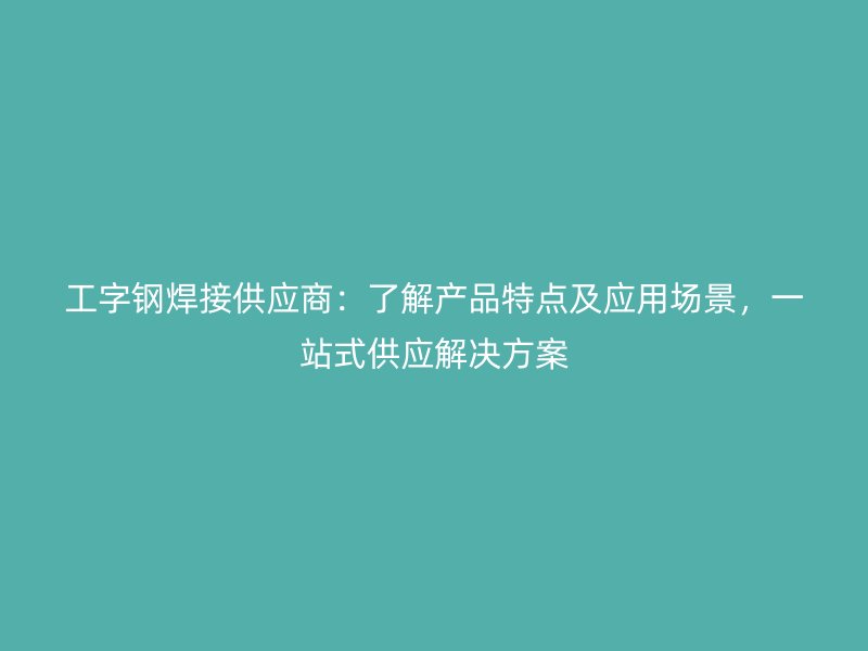 工字鋼焊接供應商：了解產(chǎn)品特點及應用場景，一站式供應解決方案