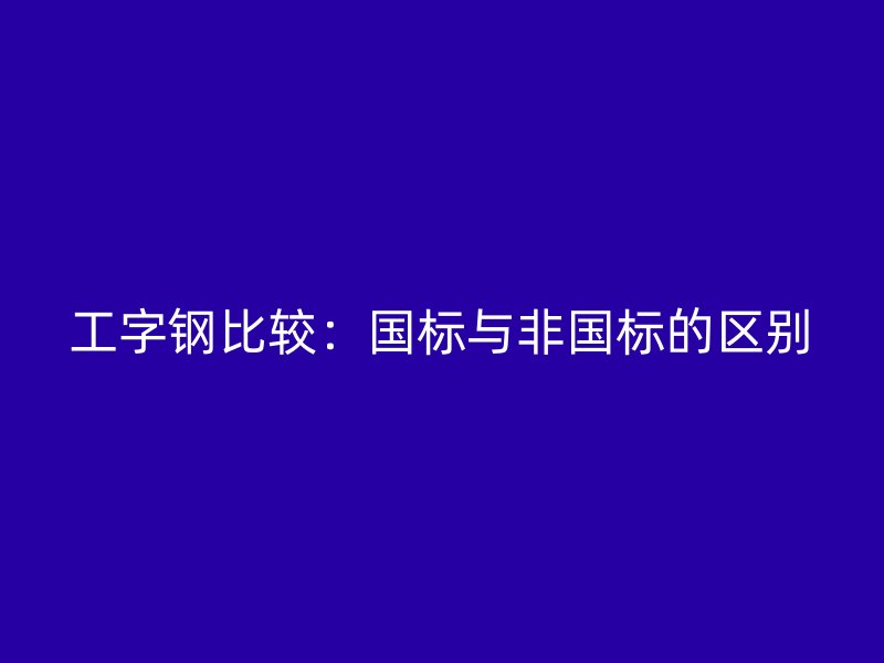 工字鋼比較：國標(biāo)與非國標(biāo)的區(qū)別