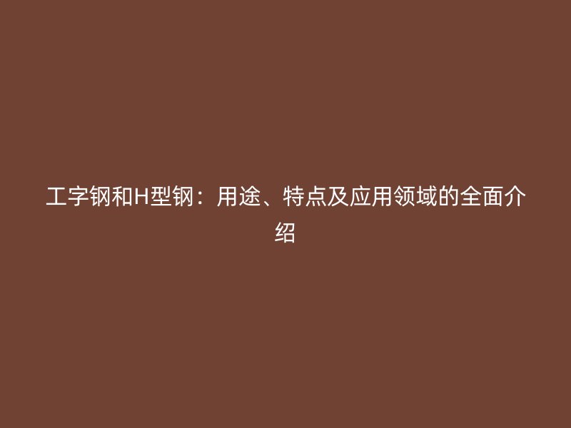 工字鋼和H型鋼：用途、特點(diǎn)及應(yīng)用領(lǐng)域的全面介紹