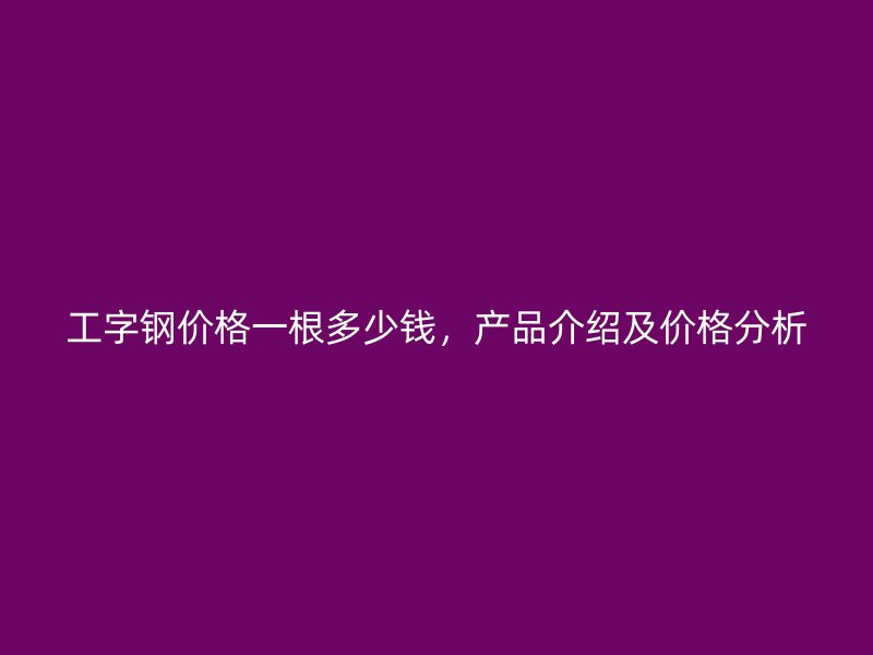 工字鋼價(jià)格一根多少錢，產(chǎn)品介紹及價(jià)格分析