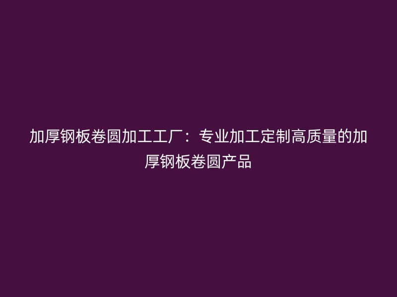加厚鋼板卷圓加工工廠：專業(yè)加工定制高質量的加厚鋼板卷圓產(chǎn)品