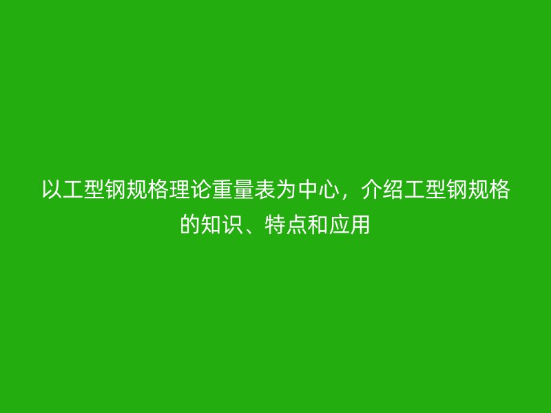 以工型鋼規(guī)格理論重量表為中心，介紹工型鋼規(guī)格的知識、特點(diǎn)和應(yīng)用
