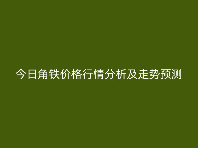 今日角鐵價(jià)格行情分析及走勢預(yù)測