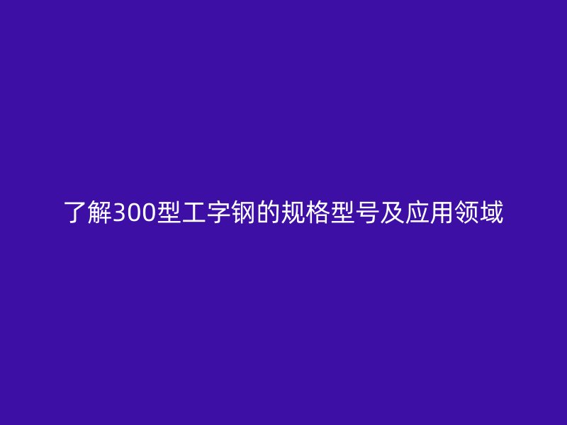 了解300型工字鋼的規(guī)格型號及應用領域