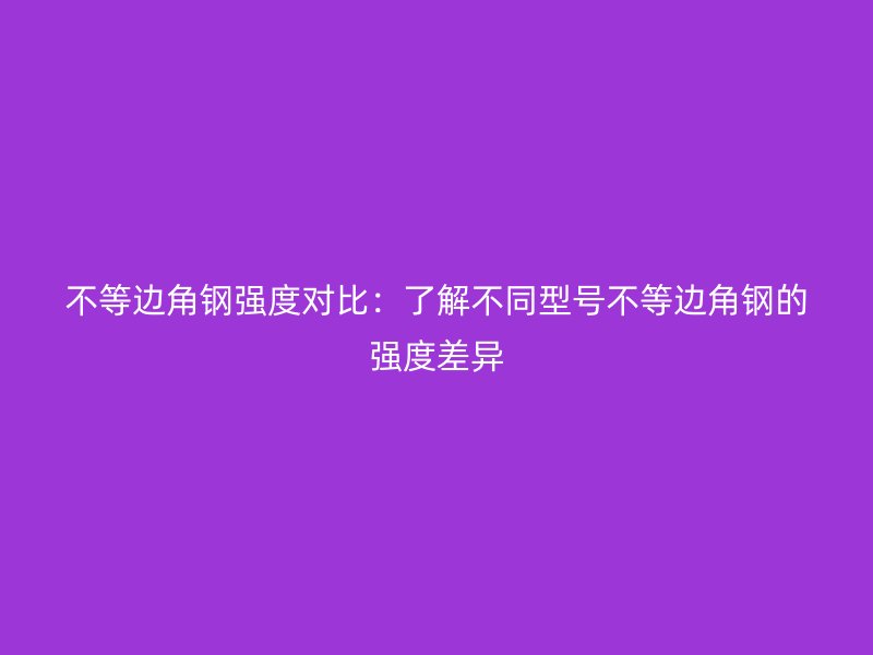不等邊角鋼強度對比：了解不同型號不等邊角鋼的強度差異