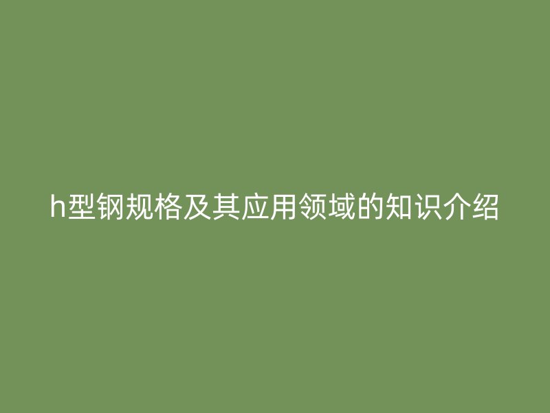h型鋼規(guī)格及其應用領域的知識介紹