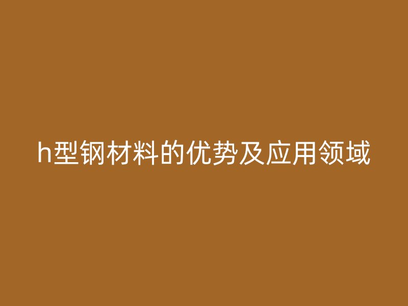h型鋼材料的優(yōu)勢及應(yīng)用領(lǐng)域