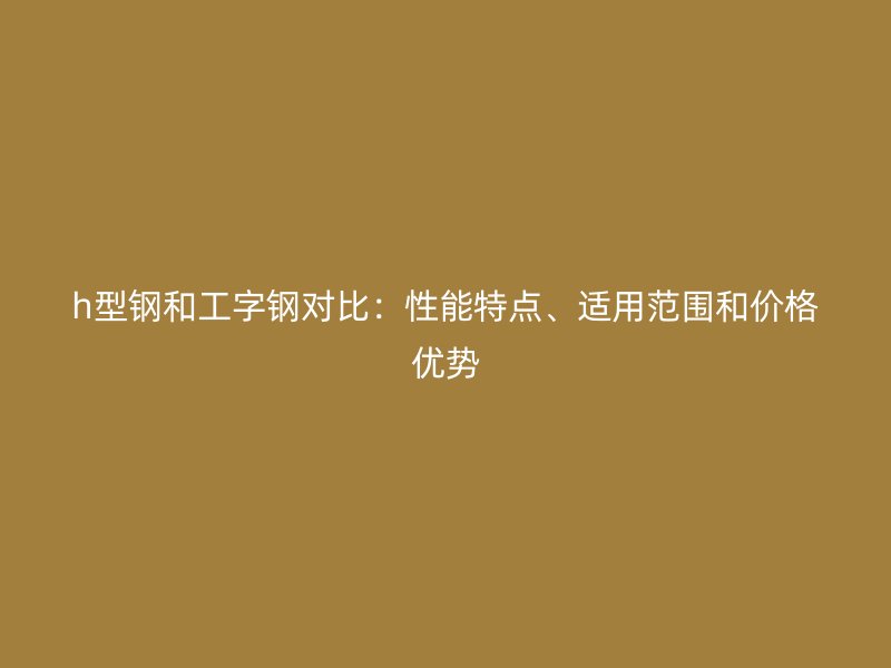 h型鋼和工字鋼對比：性能特點、適用范圍和價格優(yōu)勢