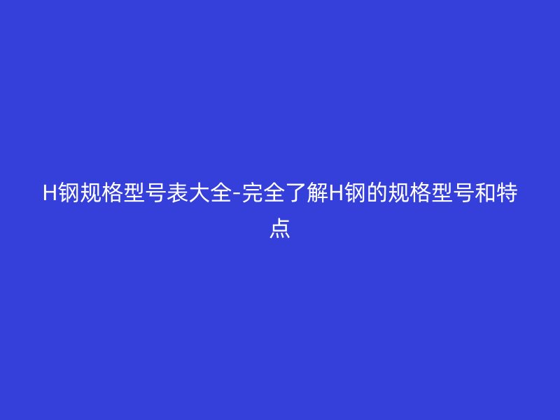 H鋼規(guī)格型號表大全-完全了解H鋼的規(guī)格型號和特點