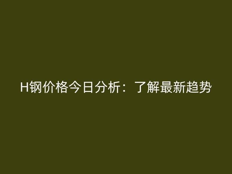 H鋼價格今日分析：了解最新趨勢