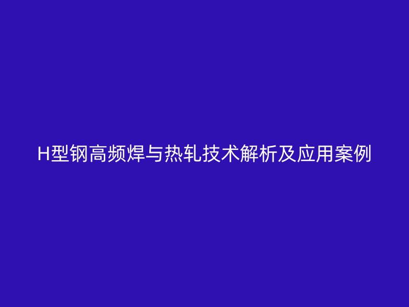 H型鋼高頻焊與熱軋技術(shù)解析及應(yīng)用案例