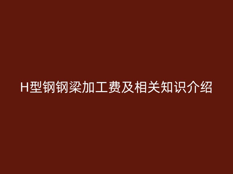 H型鋼鋼梁加工費(fèi)及相關(guān)知識(shí)介紹