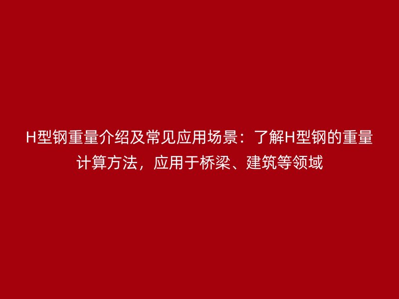 H型鋼重量介紹及常見(jiàn)應(yīng)用場(chǎng)景：了解H型鋼的重量計(jì)算方法，應(yīng)用于橋梁、建筑等領(lǐng)域