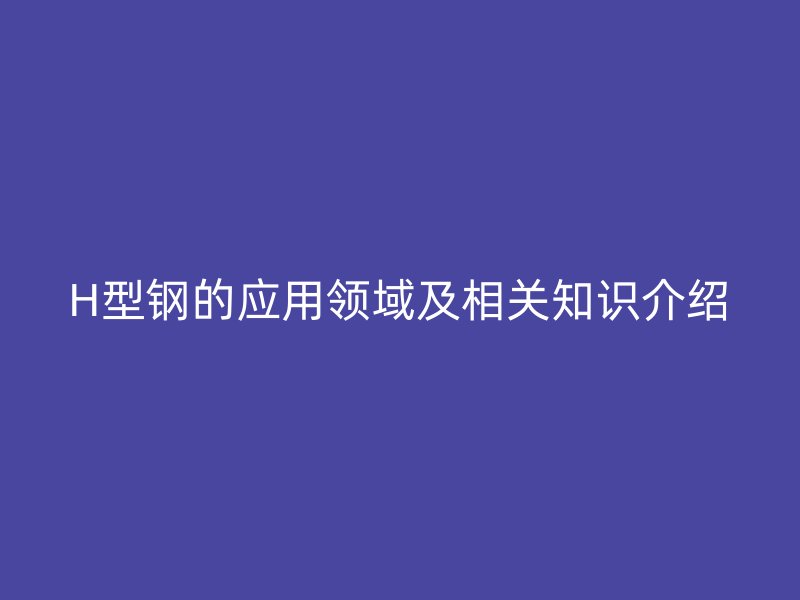H型鋼的應(yīng)用領(lǐng)域及相關(guān)知識(shí)介紹