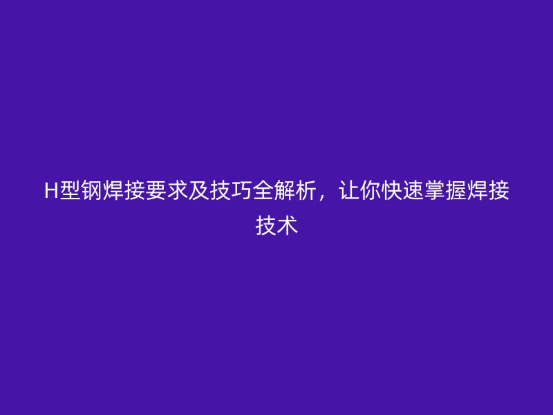 H型鋼焊接要求及技巧全解析，讓你快速掌握焊接技術(shù)