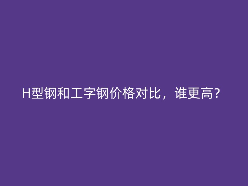 H型鋼和工字鋼價(jià)格對比，誰更高？