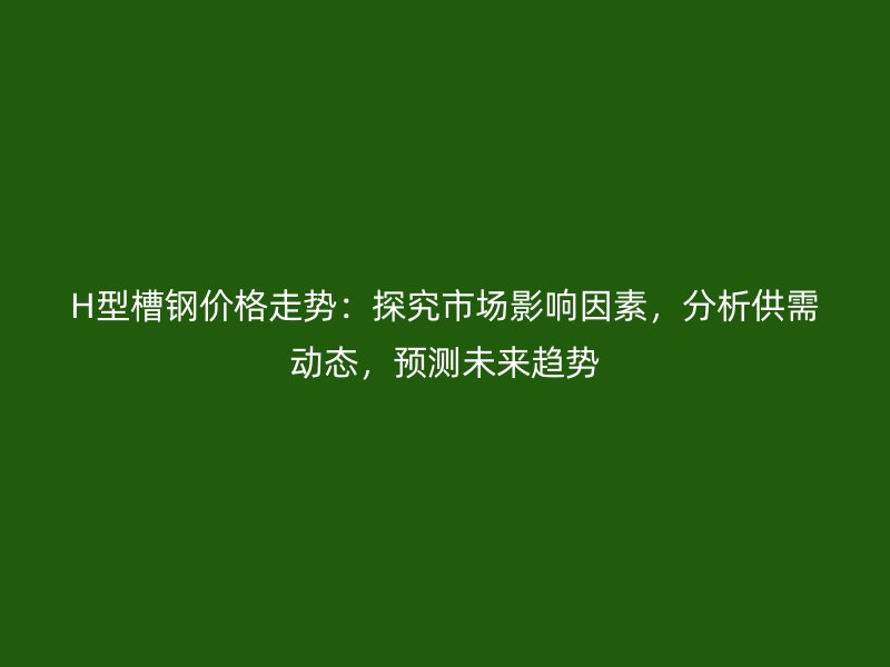 H型槽鋼價格走勢：探究市場影響因素，分析供需動態(tài)，預(yù)測未來趨勢