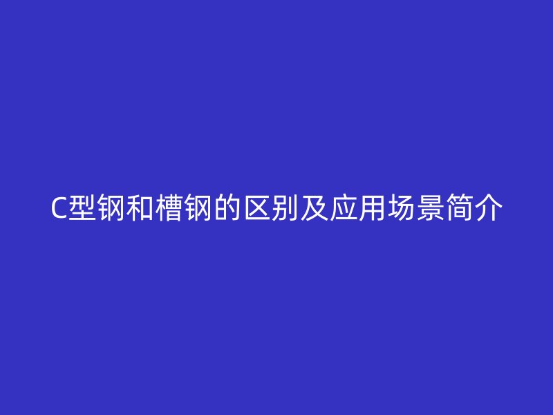 C型鋼和槽鋼的區(qū)別及應(yīng)用場(chǎng)景簡(jiǎn)介