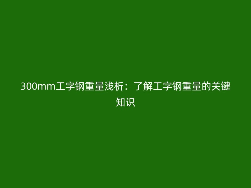 300mm工字鋼重量淺析：了解工字鋼重量的關(guān)鍵知識