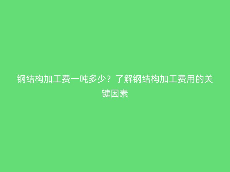 鋼結(jié)構(gòu)加工費(fèi)一噸多少？了解鋼結(jié)構(gòu)加工費(fèi)用的關(guān)鍵因素