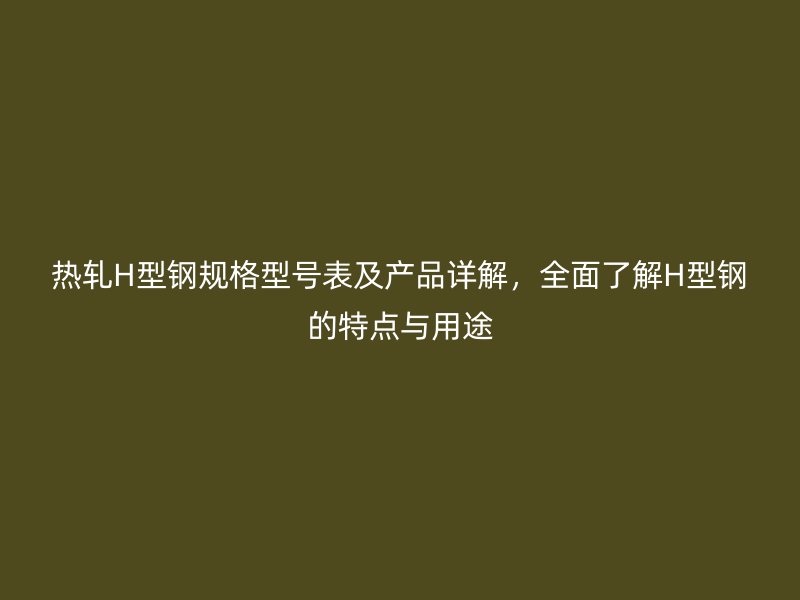 熱軋H型鋼規(guī)格型號表及產(chǎn)品詳解，全面了解H型鋼的特點與用途