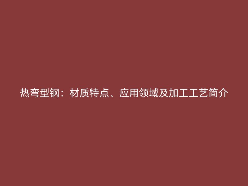 熱彎型鋼：材質(zhì)特點、應(yīng)用領(lǐng)域及加工工藝簡介