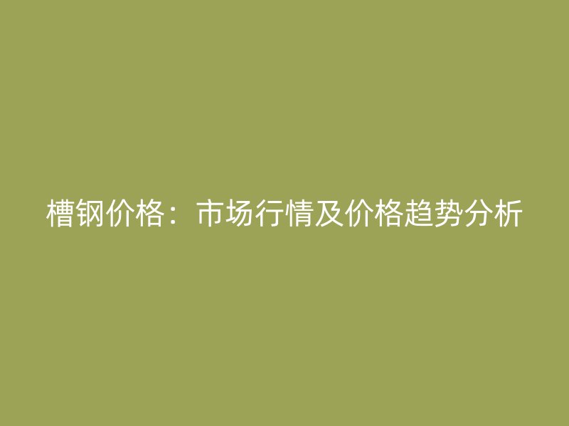 槽鋼價(jià)格：市場行情及價(jià)格趨勢分析