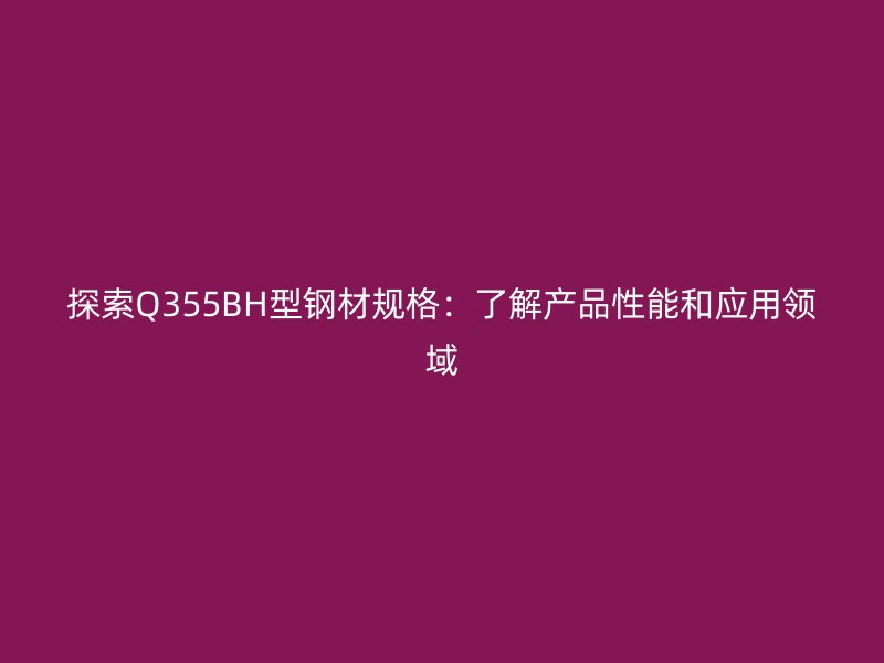 探索Q355BH型鋼材規(guī)格：了解產品性能和應用領域