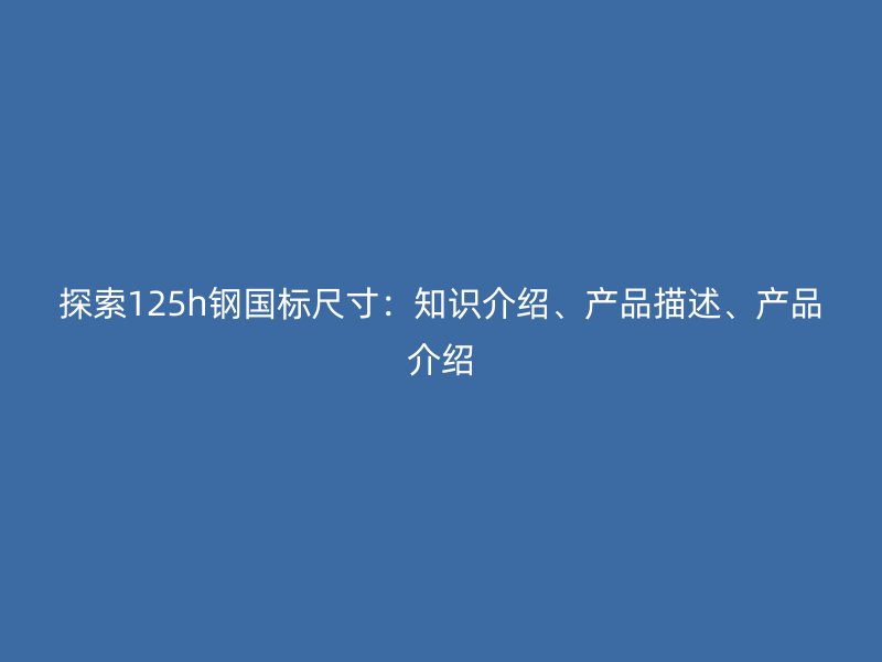 探索125h鋼國(guó)標(biāo)尺寸：知識(shí)介紹、產(chǎn)品描述、產(chǎn)品介紹