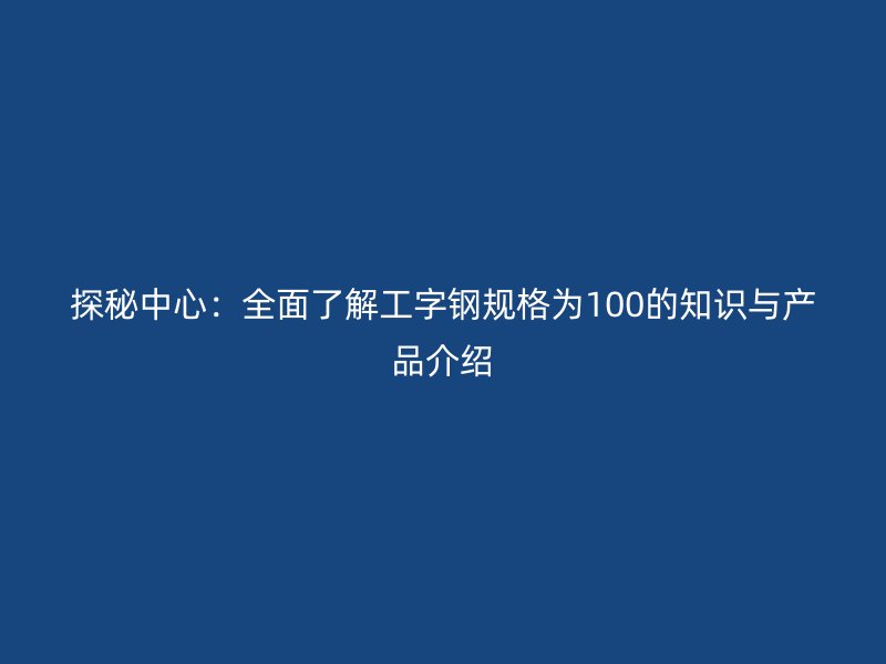 探秘中心：全面了解工字鋼規(guī)格為100的知識與產(chǎn)品介紹
