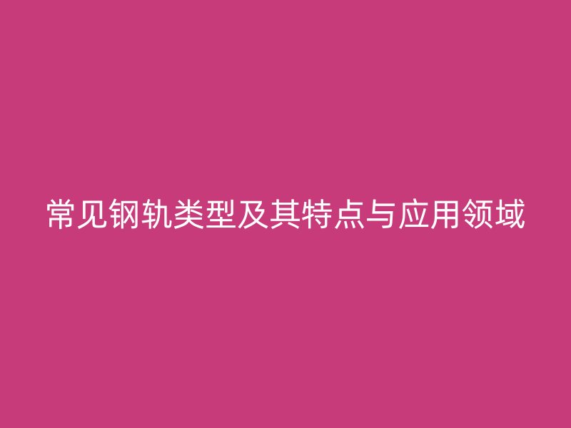 常見(jiàn)鋼軌類型及其特點(diǎn)與應(yīng)用領(lǐng)域