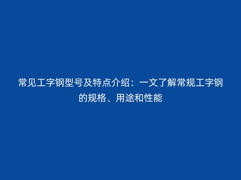 常見工字鋼型號及特點介紹：一文了解常規(guī)工字鋼的規(guī)格、用途和性能