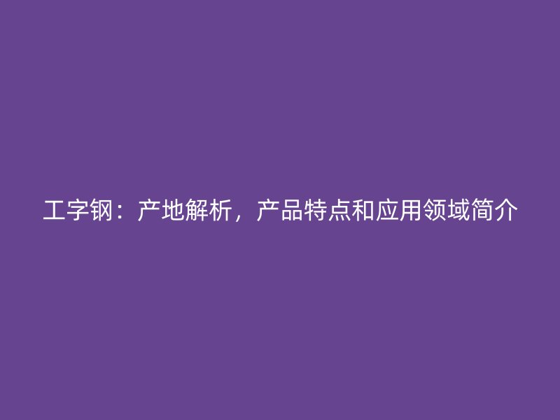 工字鋼：產(chǎn)地解析，產(chǎn)品特點(diǎn)和應(yīng)用領(lǐng)域簡(jiǎn)介